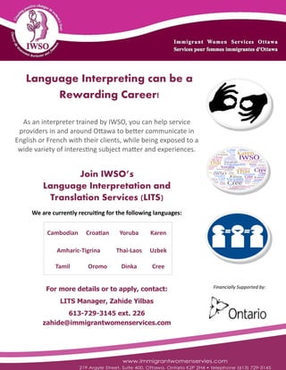 Language Interpreting can be a
Rewarding Career!
As an interpreter trained by IWSO, you can help service
providers in and around Ottawa to better communicate in
English or French with their clients, while being exposed to a
wide variety of interesting subject matter and experiences.
Join IWSO’s
Language Interpretation and
Translation Services (LITS)
We are currently recruiting for the following languages:
Cambodian Croatian Yoruba Karen
Thai-Laos UzbekAmharic-Tigrina
Tamil Oromo Dinka Cree
For more details or to apply, contact:
LITS Manager, Zahide Yilbas
613-729-3145 ext. 226
zahide@immigrantwomenservices.com
Financially Supported by:
 