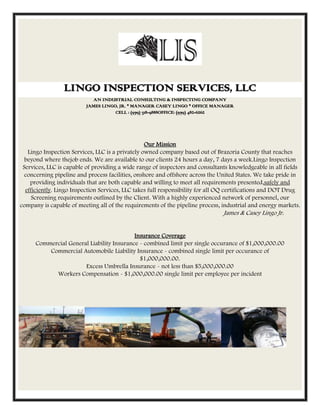 LINGO INSPECTION SERVICES, LLC
                             AN INDUSTRIAL CONSULTING & INSPECTING COMPANY
                          JAMES LINGO, JR. * MANAGER CASEY LINGO * OFFICE MANAGER
                                     CELL : (979) 318-9888OFFICE: (979) 482-6262




                                                  Our Mission
   Lingo Inspection Services, LLC is a privately owned company based out of Brazoria County that reaches
  beyond where thejob ends. We are available to our clients 24 hours a day, 7 days a week.Lingo Inspection
 Services, LLC is capable of providing a wide range of inspectors and consultants knowledgeable in all fields
  concerning pipeline and process facilities, onshore and offshore across the United States. We take pride in
    providing individuals that are both capable and willing to meet all requirements presented,safely and
  efficiently. Lingo Inspection Services, LLC takes full responsibility for all OQ certifications and DOT Drug
     Screening requirements outlined by the Client. With a highly experienced network of personnel, our
company is capable of meeting all of the requirements of the pipeline process, industrial and energy markets.
                                                                                James & Casey Lingo Jr.


                                           Insurance Coverage
      Commercial General Liability Insurance - combined limit per single occurance of $1,000,000.00
          Commercial Automobile Liability Insurance - combined single limit per occurance of
                                             $1,000,000.00.
                       Excess Umbrella Insurance - not less than $5,000,000.00
            Workers Compensation - $1,000,000.00 single limit per employee per incident
 