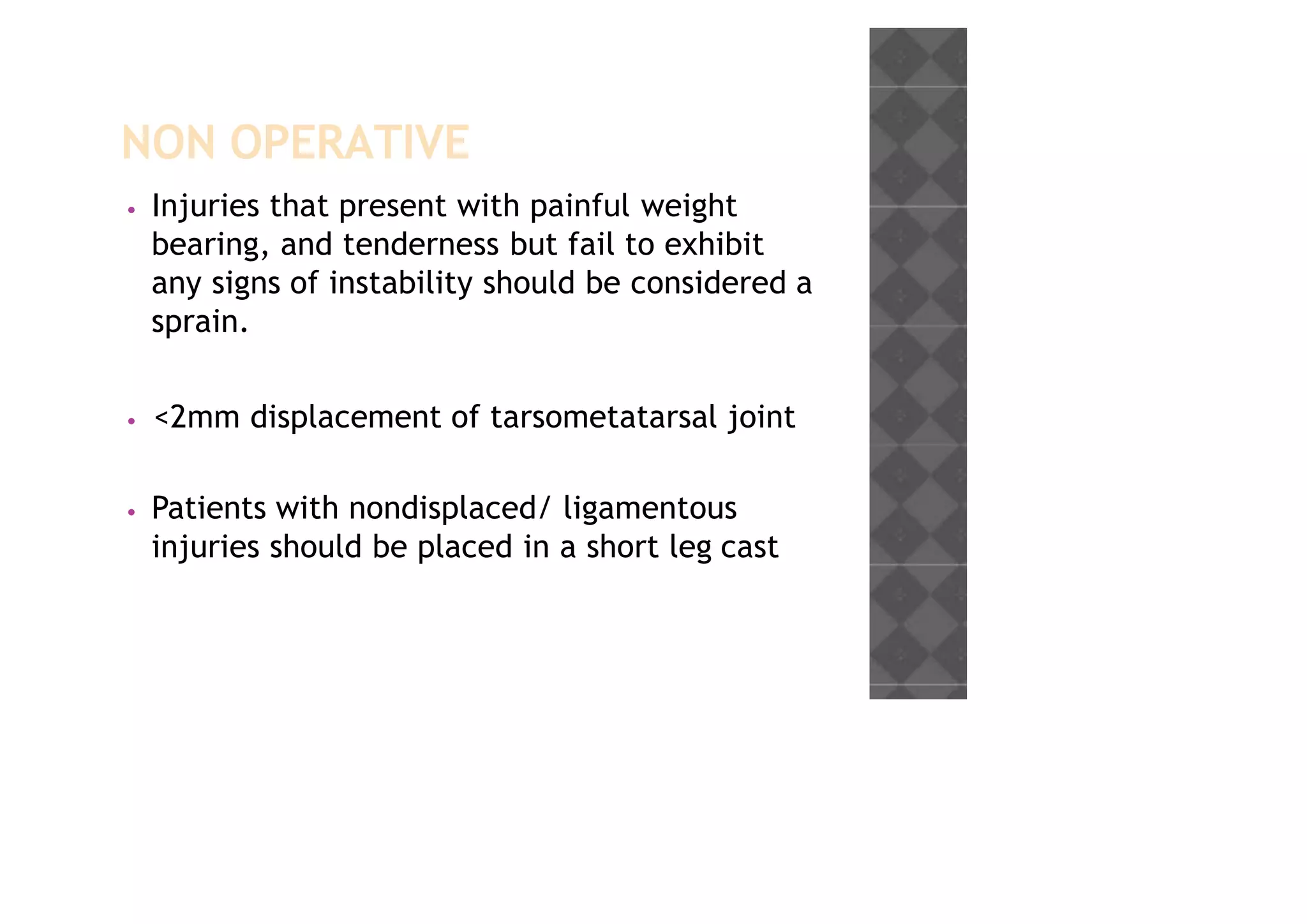 NON OPERATIVE
• Injuries that present with painful weight
bearing, and tenderness but fail to exhibit
any signs of instability should be considered a
sprain.
• <2mm displacement of tarsometatarsal joint
• Patients with nondisplaced/ ligamentous
injuries should be placed in a short leg cast
 