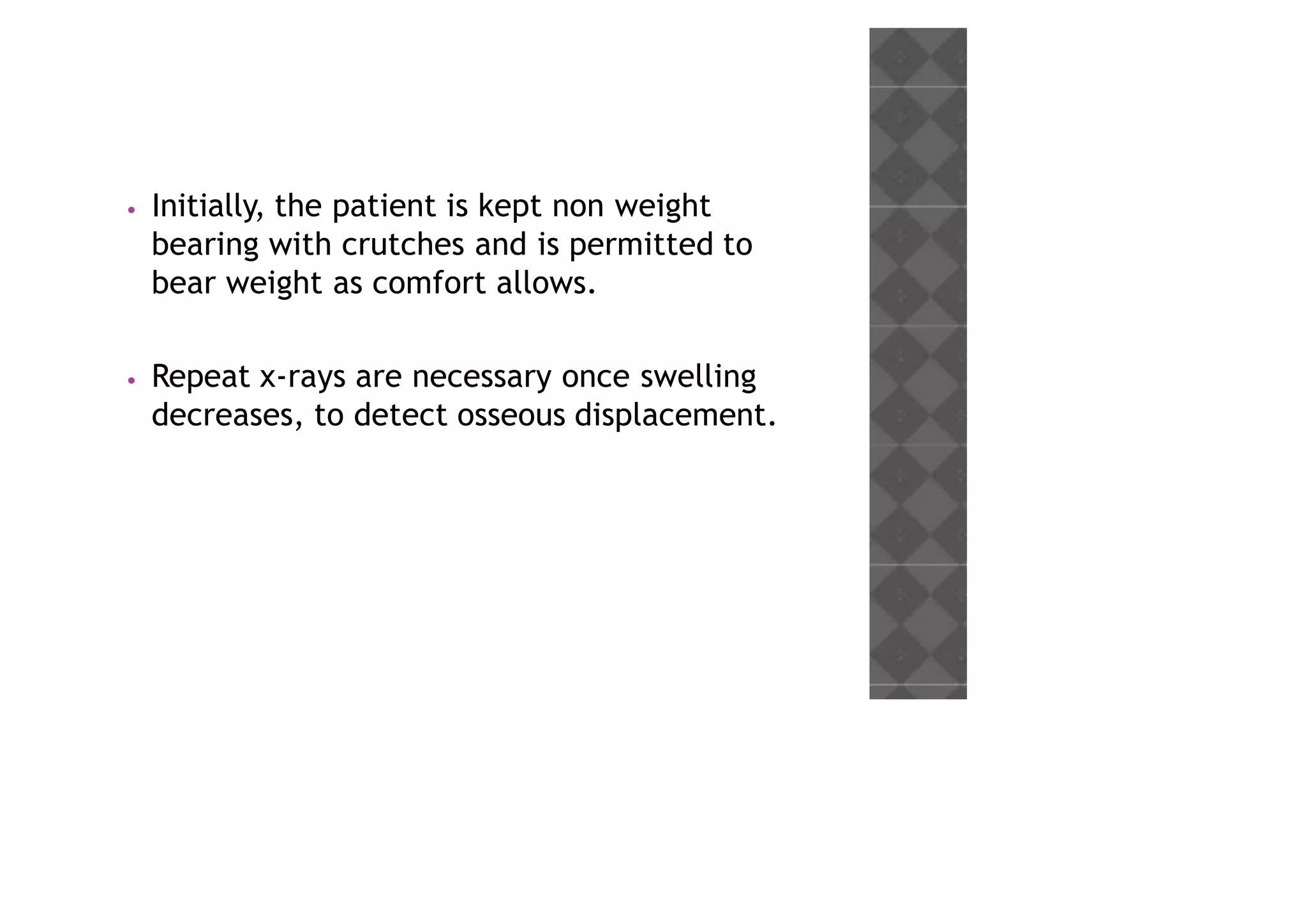 • Initially, the patient is kept non weight
bearing with crutches and is permitted to
bear weight as comfort allows.
• Repeat x-rays are necessary once swelling
decreases, to detect osseous displacement.
 