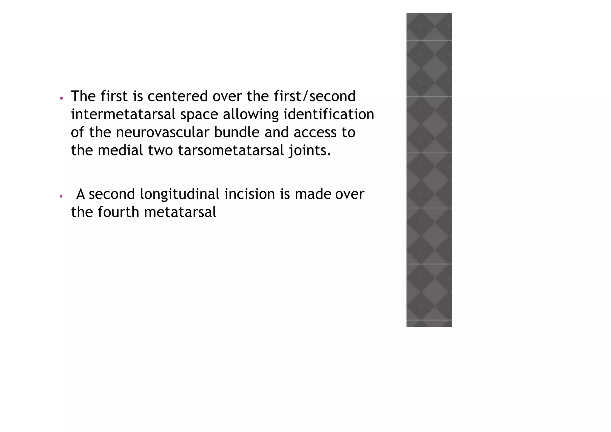 • The first is centered over the first/second
intermetatarsal space allowing identification
of the neurovascular bundle and access to
the medial two tarsometatarsal joints.
• A second longitudinal incision is made over
the fourth metatarsal
 