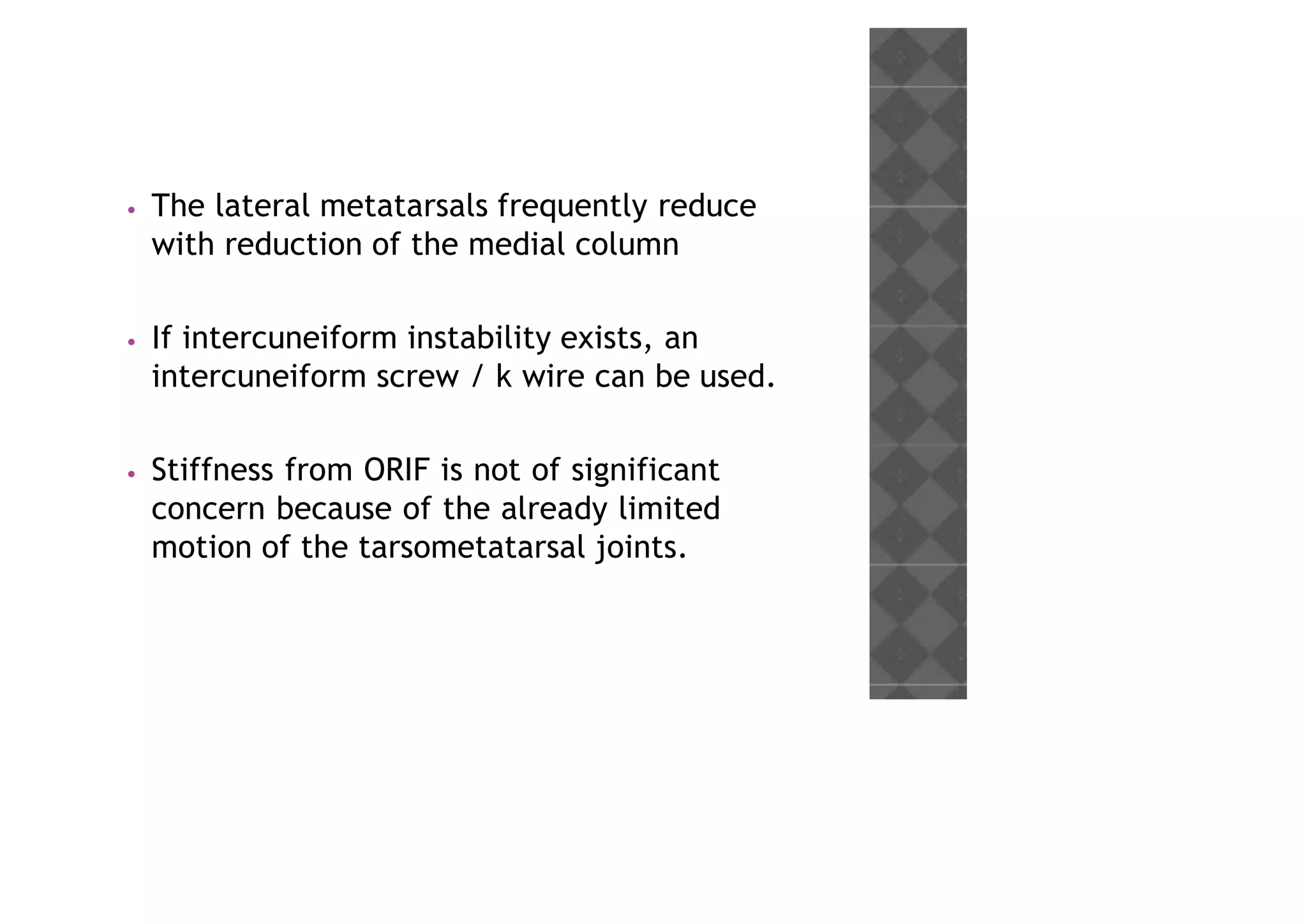 • The lateral metatarsals frequently reduce
with reduction of the medial column
• If intercuneiform instability exists, an
intercuneiform screw / k wire can be used.
• Stiffness from ORIF is not of significant
concern because of the already limited
motion of the tarsometatarsal joints.
 