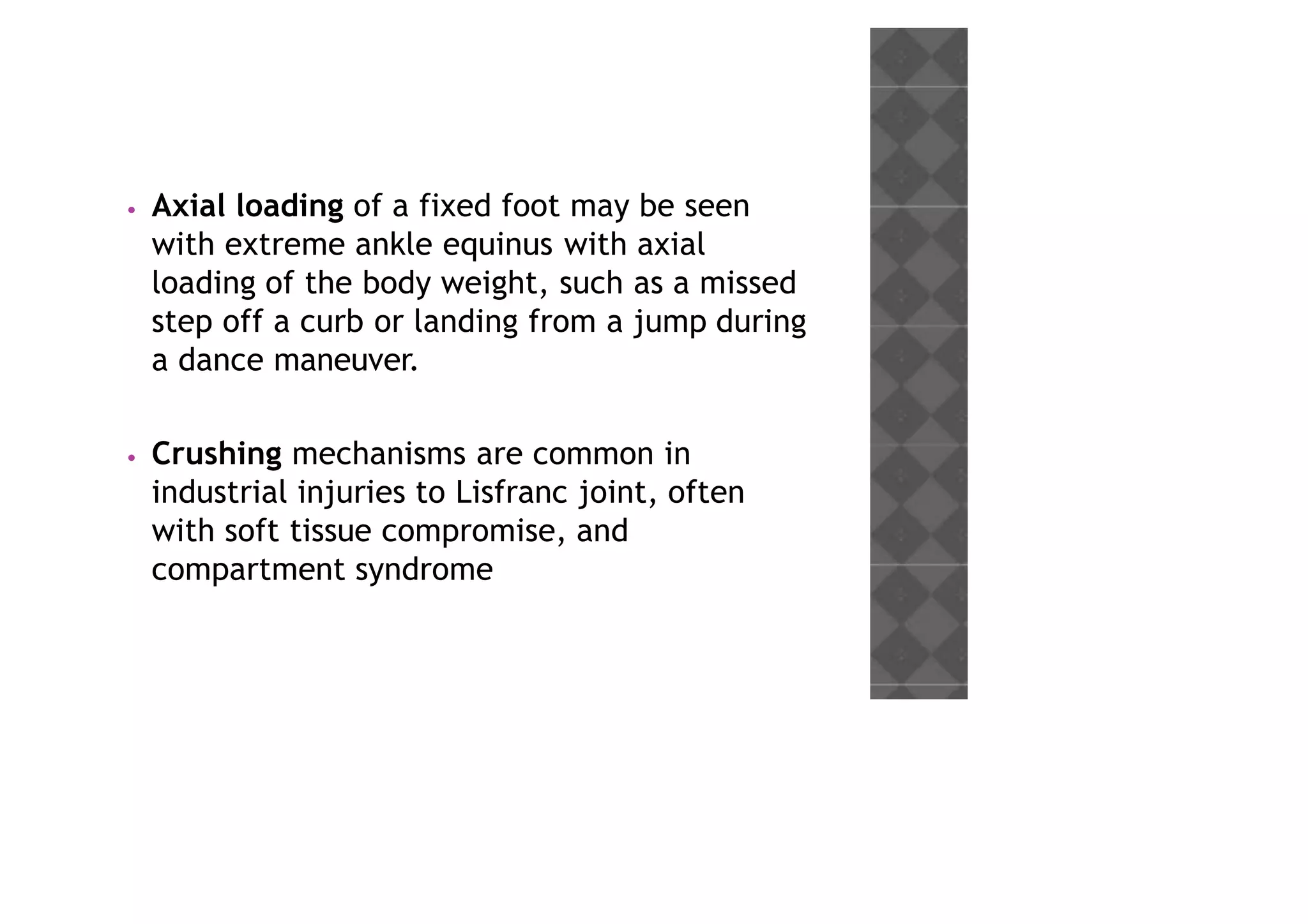 • Axial loading of a fixed foot may be seen
with extreme ankle equinus with axial
loading of the body weight, such as a missed
step off a curb or landing from a jump during
a dance maneuver.
• Crushing mechanisms are common in
industrial injuries to Lisfranc joint, often
with soft tissue compromise, and
compartment syndrome
 