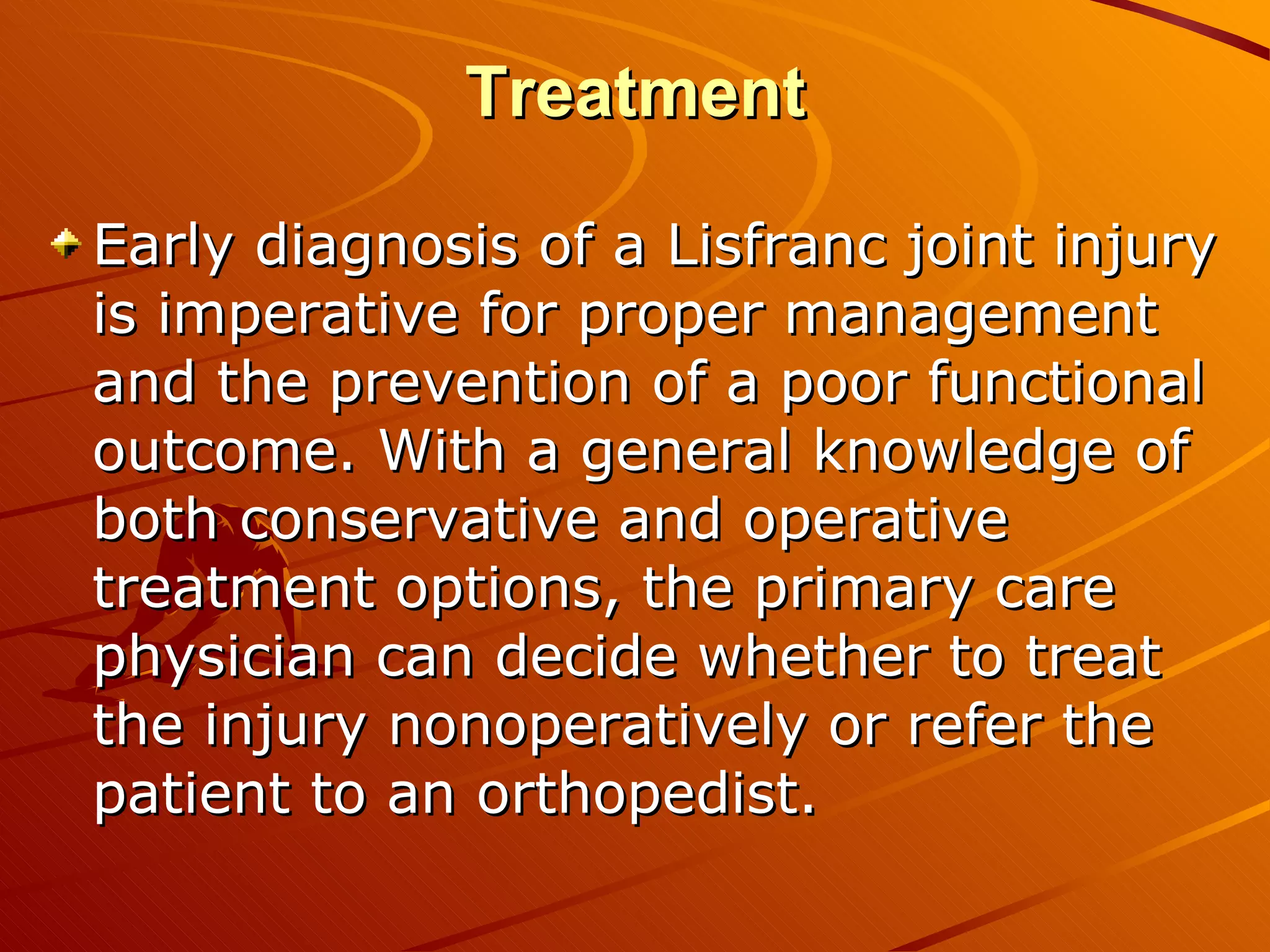 Treatment Early diagnosis of a Lisfranc joint injury is imperative for proper management and the prevention of a poor functional outcome. With a general knowledge of both conservative and operative treatment options, the primary care physician can decide whether to treat the injury nonoperatively or refer the patient to an orthopedist.  