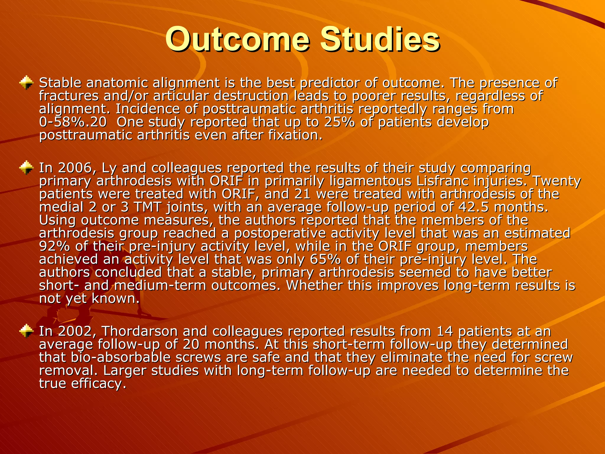 Outcome Studies Stable anatomic alignment is the best predictor of outcome. The presence of fractures and/or articular destruction leads to poorer results, regardless of alignment. Incidence of posttraumatic arthritis reportedly ranges from 0-58%.20  One study reported that up to 25% of patients develop posttraumatic arthritis even after fixation.  In 2006, Ly and colleagues reported the results of their study comparing primary arthrodesis with ORIF in primarily ligamentous Lisfranc injuries. Twenty patients were treated with ORIF, and 21 were treated with arthrodesis of the medial 2 or 3 TMT joints, with an average follow-up period of 42.5 months. Using outcome measures, the authors reported that the members of the arthrodesis group reached a postoperative activity level that was an estimated 92% of their pre-injury activity level, while in the ORIF group, members achieved an activity level that was only 65% of their pre-injury level. The authors concluded that a stable, primary arthrodesis seemed to have better short- and medium-term outcomes. Whether this improves long-term results is not yet known. In 2002, Thordarson and colleagues reported results from 14 patients at an average follow-up of 20 months. At this short-term follow-up they determined that bio-absorbable screws are safe and that they eliminate the need for screw removal. Larger studies with long-term follow-up are needed to determine the true efficacy. 