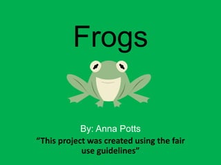 Frogs By: Anna Potts “This project was created using the fair use guidelines” 