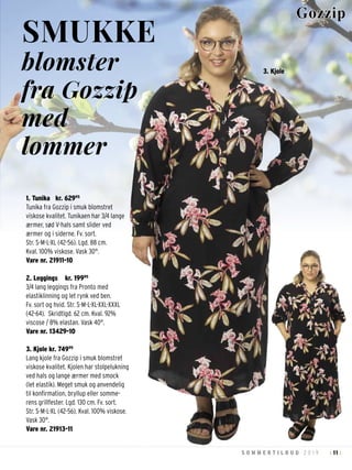 11S O M M E R T I L B U D 2 0 1 9 : :
1. Tunika kr. 62995
Tunika fra Gozzip i smuk blomstret
viskose kvalitet. Tunikaen har 3/4 lange
ærmer, sød V-hals samt slider ved
ærmer og i siderne. Fv. sort.
Str. S-M-L-XL (42-56). Lgd. 88 cm.
Kval. 100% viskose. Vask 30°.
Vare nr. 21911-10
2. Leggings kr. 19995
3/4 lang leggings fra Pronto med
elastiklinning og let rynk ved ben.
Fv. sort og hvid. Str. S-M-L-XL-XXL-XXXL
(42-64). Skridtlgd. 62 cm. Kval. 92%
viscose / 8% elastan. Vask 40°.
Vare nr. 13429-10
3. Kjole kr. 74995
Lang kjole fra Gozzip i smuk blomstret
viskose kvalitet. Kjolen har stolpelukning
ved hals og lange ærmer med smock
(let elastik). Meget smuk og anvendelig
til konfirmation, bryllup eller somme-
rens grillfester. Lgd. 130 cm. Fv. sort.
Str. S-M-L-XL (42-56). Kval. 100% viskose.
Vask 30°.
Vare nr. 21913-11
SMUKKE
blomster
fra Gozzip
med
lommer
Gozzip
3. Kjole
 