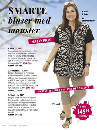 12 S O M M E R T I L B U D 2 0 1 9: :
1. Bluse kr. 24995
Mønstret bluse fra Pronto i jersey kvalitet
med stretch. Blusen har korte ærmer og
lynlås ved hals. Fv. sand-mønstret og
sort/hvid. Str. S-M-L-XL-XXL-XXXL (42-64).
Lgd. 78 cm. Kval. viskose/elastan. Vask 30°.
Normalpris kr. 49995
. SPAR 250,-
Vare nr. 21907-12
2. Stumpebuks kr. 14995
Bengalin stumpebuks fra Pronto med
elastiklinning. Buksen er utrolig smart til
at bruge under tunikaer og har masser af
stretch. Fv. sand og kit. Str. S-M-L-XL-XXL-
XXXL (42-64). Skridtlgd. 52 cm. Kval. 75%
viskose / 22% polyamid / 3% elastan. Vask
40°. Normalpris kr. 29995
. SPAR 150,-
Vare nr. 21908-12
3. Shorts kr. 29995
Bengalin shorts fra Zhenzi i stretch stof.
Shortsen lukkes med knap og lynlås, har
bæltestropper, for- og baglommer samt
indvendig regulerbar linning. Fv. sort og
marine. Str. 44 til 56. Skridtlgd. 31 cm.
Kval. 64% viskose / 32% poly / 3% elastan.
Vask 40°.
Vare nr. 21664-13
FANTASTISK SKØN KVALITET MED STRETCH
SMARTE
bluser med
mønster
HALV-PRIS
Fv.
sand-mønstret
14995
BUKS
SPAR 150,-
1. Bluse
2. Buks
Fv. sand
 