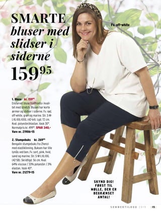 15S O M M E R T I L B U D 2 0 1 9 : :
1. Bluse kr. 15995
Ensfarvet bluse fra Pronto i kvali-
tet med stretch. Blusen har korte
ærmer og slidser i siderne. Fv. rød,
off-white, grøn og marine. Str. S-M-
L-XL-XXL-XXXL (42-64). Lgd. 72 cm.
Kval. polyester/elastan. Vask 30°.
Normalpris kr. 49995
. SPAR 340,-
Vare nr. 21906-15
2. Stumpebuks kr. 26995
Bengalin stumpebuks fra Zhenzi
med elastiklinning. Buksen har lille
lynlås ved ben. Fv. sort, pink, hvid,
sand og marine. Str. S-M-L-XL-XXL
(42-58). Skridtlgd. 56 cm. Kval.
64% viscose / 33% polyester / 3%
elastan. Vask 40°.
Vare nr. 21279-15
SMARTE
bluser med
slidser i
siderne
15995
SKYND DIG!
FØRST TIL
MØLLE, DER ER
BEGRÆNSET
ANTAL!
Fv. off-white
 