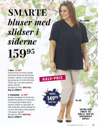 17S O M M E R T I L B U D 2 0 1 9 : :
1. Bluse kr. 15995
Ensfarvet bluse fra Pronto i kvalitet
med stretch. Blusen har korte ærmer
og slidser i siderne. Fv. rød, off-white,
grøn og marine. Str. S-M-L-XL-XXL-XXXL
(42-64). Lgd. 72 cm. Kval. polyester/
elastan. Vask 30°.
Normalpris kr. 49995
. SPAR 340,-
Vare nr. 21906-17
2. Stumpebuks kr. 14995
Bengalin stumpebuks fra Pronto med
elastiklinning. Buksen er utrolig smart
til at bruge under tunikaer og har
masser af stretch. Fv. sand og kit. Str.
S-M-L-XL-XXL-XXXL (42-64). Skridtlgd. 52
cm. Kval. 75% viskose / 22% polyamid
/ 3% elastan. Vask 40°.
Normalpris kr. 29995
. SPAR 150,-
Vare nr. 21908-17
SMARTE
bluser med
slidser i
siderne
15995
SKYND DIG!
FØRST TIL
MØLLE, DER ER
BEGRÆNSET
ANTAL!
Fv. kit
Fv. marine
14995
BUKS
SPAR 150,-
HALV-PRIS
 
