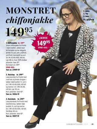 19S O M M E R T I L B U D 2 0 1 9 : :
1. Chiffonjakke kr. 14995
Smuk chiffonjakke fra Pronto
i skøn kvalitet. Jakken buer
let forneden og har elegante
ærmer. Fv. grå, pink, grå/hvid,
sort/hvid, marine/off og sort.
Str. M-L-XL-XXL-XXXL (46-64).
Lgd. 88 cm. Kval. 100% åndbar
polyester. Vask 30°.
Normalpris kr. 59995
.
SPAR 450,-
Vare nr. 21909-19
2. Basistop kr. 29995
Lang basistop fra Pronto med
rund hals og brede stropper i
lækker blød kvalitet. Fv. sort i
str. S-M-L-XL-XXL-XXXL (42-64)
og marine i str. S-M-L-XL-XXL
(42-60). Lgd. 90 cm.
Kval. polyester. Vask 40°.
Vare nr. 11056-19
3. Basisbuks kr. 29995
Lang basisbuks fra Pronto med
elastiklinning i lækker blød
kvalitet. Fv. sort og marine.
Str. S-M-L-XL-XXL-XXXL (42-64).
Skridtlgd. 80 cm.
Kval. polyester. Vask 40°.
Vare nr. 11057-19
MØNSTRET
chiffonjakke
14995
14995
JAKKE
SPAR 450,-
Fv. grå/hvid
1. Jakke
2. Top
3. Buks
 
