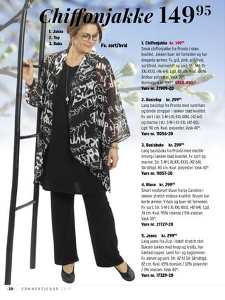 20 S O M M E R T I L B U D 2 0 1 9: :
1. Chiffonjakke kr. 14995
Smuk chiffonjakke fra Pronto i skøn
kvalitet. Jakken buer let forneden og har
elegante ærmer. Fv. grå, pink, grå/hvid,
sort/hvid, marine/off og sort. Str. M-L-XL-
XXL-XXXL (46-64). Lgd. 88 cm. Kval. 100%
åndbar polyester. Vask 30°.
Normalpris kr. 59995
. SPAR 450,-
Vare nr. 21909-20
2. Basistop kr. 29995
Lang basistop fra Pronto med rund hals
og brede stropper i lækker blød kvalitet.
Fv. sort i str. S-M-L-XL-XXL-XXXL (42-64)
og marine i str. S-M-L-XL-XXL (42-60).
Lgd. 90 cm. Kval. polyester. Vask 40°.
Vare nr. 11056-20
3. Basisbuks kr. 29995
Lang basisbuks fra Pronto med elastik-
linning i lækker blød kvalitet. Fv. sort og
marine. Str. S-M-L-XL-XXL-XXXL (42-64).
Skridtlgd. 80 cm. Kval. polyester. Vask 40°.
Vare nr. 11057-20
4. Bluse kr. 29995
Smart ensfarvet bluse fra by Caroline i
lækker stretch viskose kvalitet. Blusen har
korte ærmer, V-hals og buer let forneden.
Fv. sort. Str. S-M-L-XL-XXL-XXXL (42-64). Lgd.
74 cm. Kval. 95% viskose / 5% elastan.
Vask 30°.
Vare nr. 21727-20
5. Jeans kr. 29995
Lang jeans fra Zizzi i blødt stretch stof.
Buksen lukkes med knap og lynlås, har
bæltestropper, samt for- og baglommer.
Fv. denim og sort. Str. 42 til 54. Skridtlgd.
82 cm. Kval. 65% bomuld / 32% polyester
/ 3% elastan. Vask 40°.
Vare nr. 17329-20
Fv. sort/hvid
1. Jakke
2. Top
3. Buks
Chiffonjakke 14995
 