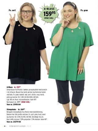 4 S O M M E R T I L B U D 2 0 1 9: :
A-Bluse kr. 15995
Smuk bluse fra Pronto i lækker jerseykvalitet med stretch
i let A-facon. Blusen har korte ærmer og feminine huller
ved hals. Fv. grøn, kobolt, rød, sort, oliven, rosa, koral,
pink og marine. Str. S-M-L-XL-XXL-XXXL (42-64).
Lgd. 88 cm. Kval. viscose/elastan. Vask 40°.
Normalpris kr. 49995
. SPAR 340,-
Vare nr. 21910-04
Stumpebuks kr. 26995
Bengalin stumpebuks fra Zhenzi med elastiklinning.
Buksen har lille lynlås ved ben. Fv. sort, pink, hvid, sand
og marine. Str. S-M-L-XL-XXL (42-58). Skridtlgd. 56 cm.
Kval. 64% viscose / 33% polyester / 3% elastan. Vask 40°.
Vare nr. 21279-04
Fv. grøn
15995
A-BLUSE
SPAR 340,-
Fv. sort
 
