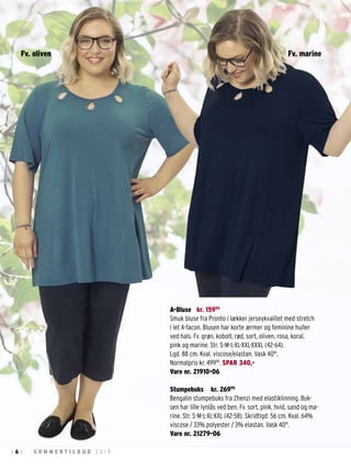 6 S O M M E R T I L B U D 2 0 1 9: :
A-Bluse kr. 15995
Smuk bluse fra Pronto i lækker jerseykvalitet med stretch
i let A-facon. Blusen har korte ærmer og feminine huller
ved hals. Fv. grøn, kobolt, rød, sort, oliven, rosa, koral,
pink og marine. Str. S-M-L-XL-XXL-XXXL (42-64).
Lgd. 88 cm. Kval. viscose/elastan. Vask 40°.
Normalpris kr. 49995
. SPAR 340,-
Vare nr. 21910-06
Stumpebuks kr. 26995
Bengalin stumpebuks fra Zhenzi med elastiklinning. Buk-
sen har lille lynlås ved ben. Fv. sort, pink, hvid, sand og ma-
rine. Str. S-M-L-XL-XXL (42-58). Skridtlgd. 56 cm. Kval. 64%
viscose / 33% polyester / 3% elastan. Vask 40°.
Vare nr. 21279-06
Fv. marineFv. oliven
 
