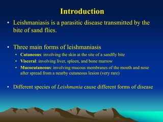 Introduction
• Leishmaniasis is a parasitic disease transmitted by the
bite of sand flies.
• Three main forms of leishmaniasis
• Cutaneous: involving the skin at the site of a sandfly bite
• Visceral: involving liver, spleen, and bone marrow
• Mucocutaneous: involving mucous membranes of the mouth and nose
after spread from a nearby cutaneous lesion (very rare)
• Different species of Leishmania cause different forms of disease
 