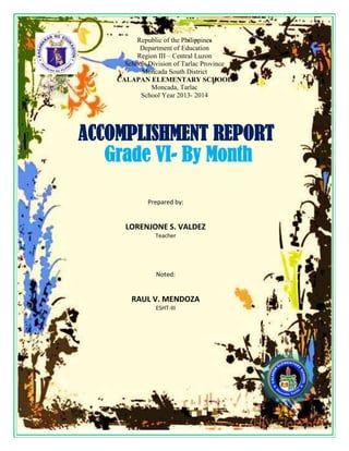 Republic of the Philippines
Department of Education
Region III – Central Luzon
Schools Division of Tarlac Province
Moncada South District
CALAPAN ELEMENTARY SCHOOL
Moncada, Tarlac
School Year 2013- 2014
Prepared by:
LORENJONE S. VALDEZ
Teacher
Noted:
RAUL V. MENDOZA
ESHT-III
ACCOMPLISHMENT REPORT
Grade VI- By Month
 