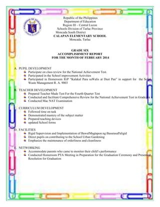 Republic of the Philippines
Department of Education
Region III – Central Luzon
Schools Division of Tarlac Province
Moncada South District
CALAPAN ELEMENTARY SCHOOL
Moncada, Tarlac
GRADE SIX
ACCOMPLISHMENT REPORT
FOR THE MONTH OF FEBRUARY 2014
A. PUPIL DEVELOPMENT
Participate on class review for the National Achievement Test.
Participated in the School improvement Activities
Participated in Homeroom IGP “Kalakal Para saWalis at Dust Pan” in support for the Solid
Waste Management R. A. 9003
B. TEACHER DEVELOPMENT
Prepared Teacher Made Test For the Fourth Quarter Test
Conducted and facilitate Comprehensive Review for the National Achievement Test in Grade six
Conducted Mac NAT Examination
C. CURRICULUM DEVELOPMENT
Followed time on task
Demonstrated mastery of the subject matter
Prepared teaching devices
updated School forms
D. FACILITIES
Rigid Supervision and Implementation of BawalMagtapon ng BasurasaPaligid
Direct pupils on contributing to the School Urban Gardening
Emphasize the maintenance of orderliness and cleanliness
E. NETWORKING
Accommodate parents who came to monitor their child’s performance
Conducted Homeroom PTA Meeting in Preparation for the Graduation Ceremony and Presented
Resolution for Graduation
 