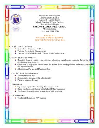 Republic of the Philippines
Department of Education
Region III – Central Luzon
Schools Division of Tarlac Province
Moncada South District
CALAPAN ELEMENTARY SCHOOL
Moncada, Tarlac
School Year 2013- 2014
GRADE SIX
ACCOMPLISHMENT REPORT
FOR THE MONTH OF JUNE 2013
A. PUPIL DEVELOPMENT
Entered school last June 3, 2013
Took the Pre-test and Diagnostic test
Took the Pre-test in PHIL IRI, FOUR F’S and PROJECT AN
B. TEACHER DEVELOPMENT
Reported financial matters and proposes classroom development projects during the PTA
meeting last June 28, 2013.
Orientation of Pupils and Parents about the School Rules and Regulations and Classroom Duties
and Responsibilities.
Administered Pre-test and Diagnostic Test
C. CURRICULUM DEVELOPMENT
Followed time on task
Demonstrated mastery of the subject matter
Prepared teaching devices
D. FACILITIES
Supervised pupils while cleaning their assigned tasks
Direct pupils on contributing to the School Urban Gardening
Emphasize the maintenance of orderliness and cleanliness
E. NETWORKING
Conducted Homeroom PTA meeting
 