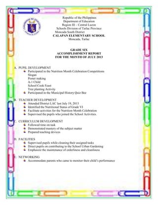 Republic of the Philippines
Department of Education
Region III – Central Luzon
Schools Division of Tarlac Province
Moncada South District
CALAPAN ELEMENTARY SCHOOL
Moncada, Tarlac
GRADE SIX
ACCOMPLISHMENT REPORT
FOR THE MONTH OF JULY 2013
A. PUPIL DEVELOPMENT
Participated in the Nutrition Month Celebration Competitions
Slogan
Poster making
A-1 Child
School Cook Feast
Tree planting Activity
Participated in the Municipal History Quiz Bee
B. TEACHER DEVELOPMENT
Attended District LAC last July 19, 2013
Identified the Nutritional Status of Grade VI
Facilitate activities for the Nutrition Month Celebration
Supervised the pupils who joined the School Activities.
C. CURRICULUM DEVELOPMENT
Followed time on task
Demonstrated mastery of the subject matter
Prepared teaching devices
D. FACILITIES
Supervised pupils while cleaning their assigned tasks
Direct pupils on contributing to the School Urban Gardening
Emphasize the maintenance of orderliness and cleanliness
E. NETWORKING
Accommodate parents who came to monitor their child’s performance
 