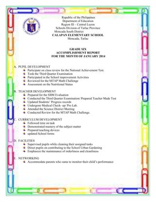 Republic of the Philippines
Department of Education
Region III – Central Luzon
Schools Division of Tarlac Province
Moncada South District
CALAPAN ELEMENTARY SCHOOL
Moncada, Tarlac
GRADE SIX
ACCOMPLISHMENT REPORT
FOR THE MONTH OF JANUARY 2014
A. PUPIL DEVELOPMENT
Participate on class review for the National Achievement Test.
Took the Third Quarter Examination
Participated in the School improvement Activities
Reviewed for the MTAP Math Challenge
Assessment on the Nutritional Status
B. TEACHER DEVELOPMENT
Prepared for the SBM Evaluation
Conducted the Third Quarter Examination/ Prepared Teacher Made Test
Updated Students’ Progress records
Undergone Medical Check- up/ Pro Lab.
Attended the Science District Meeting
Conducted Review for the MTAP Math Challenge.
C. CURRICULUM DEVELOPMENT
Followed time on task
Demonstrated mastery of the subject matter
Prepared teaching devices
updated School forms
D. FACILITIES
Supervised pupils while cleaning their assigned tasks
Direct pupils on contributing to the School Urban Gardening
Emphasize the maintenance of orderliness and cleanliness
E. NETWORKING
Accommodate parents who came to monitor their child’s performance
 