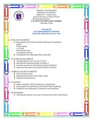 Republic of the Philippines
Department of Education
Region III – Central Luzon
Schools Division of Tarlac Province
Moncada South District
CALAPAN ELEMENTARY SCHOOL
Moncada, Tarlac
A. PUPIL DEVELOPMENT
Participated in the Nutrition Month Celebration Competitions
Slogan
Poster making
A-1 Child
School Cook Feast
Tree planting Activity
Participated in the Municipal History Quiz Bee
B. TEACHER DEVELOPMENT
Attended District LAC last July 19, 2013
Identified the Nutritional Status of Grade VI
Facilitate activities for the Nutrition Month Celebration
Supervised the pupils who joined the School Activities.
C. CURRICULUM DEVELOPMENT
Followed time on task
Demonstrated mastery of the subject matter
Prepared teaching devices
D. FACILITIES
Supervised pupils while cleaning their assigned tasks
Direct pupils on contributing to the School Urban Gardening
Emphasize the maintenance of orderliness and cleanliness
E. NETWORKING
Accommodate parents who came to monitor their child’s performance
 