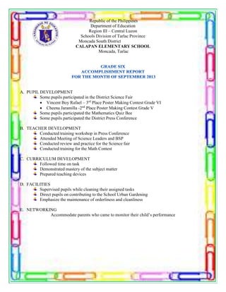 Republic of the Philippines
Department of Education
Region III – Central Luzon
Schools Division of Tarlac Province
Moncada South District
CALAPAN ELEMENTARY SCHOOL
Moncada, Tarlac
A. PUPIL DEVELOPMENT
Some pupils participated in the District Science Fair
 Vincent Boy Rafael – 3rd
Place Poster Making Contest Grade VI
 Cheena Jaramilla -2nd
Place Poster Making Contest Grade V
Some pupils participated the Mathematics Quiz Bee
Some pupils participated the District Press Conference
B. TEACHER DEVELOPMENT
Conducted training workshop in Press Conference
Attended Meeting of Science Leaders and BSP
Conducted review and practice for the Science fair
Conducted training for the Math Contest
C. CURRICULUM DEVELOPMENT
Followed time on task
Demonstrated mastery of the subject matter
Prepared teaching devices
D. FACILITIES
Supervised pupils while cleaning their assigned tasks
Direct pupils on contributing to the School Urban Gardening
Emphasize the maintenance of orderliness and cleanliness
E. NETWORKING
Accommodate parents who came to monitor their child’s performance
 