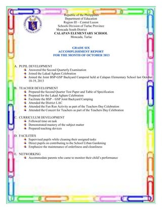Republic of the Philippines
Department of Education
Region III – Central Luzon
Schools Division of Tarlac Province
Moncada South District
CALAPAN ELEMENTARY SCHOOL
Moncada, Tarlac
A. PUPIL DEVELOPMENT
Answered the Second Quarterly Examination
Joined the Lakad Agham Celebration
Joined the Joint BSP-GSP Backyard Camporal held at Calapan Elementary School last October
18-19, 2013
B. TEACHER DEVELOPMENT
Prepared the Second Quarter Test Paper and Table of Specification
Prepared for the Lakad Agham Celebration
Facilitate the BSP – GSP Joint Backyard Camping
Attended the District LAC
Attended the Fun Run Activity as part of the Teachers Day Celebration
Attended the Concert for Teachers as part of the Teachers Day Celebration
C. CURRICULUM DEVELOPMENT
Followed time on task
Demonstrated mastery of the subject matter
Prepared teaching devices
D. FACILITIES
Supervised pupils while cleaning their assigned tasks
Direct pupils on contributing to the School Urban Gardening
Emphasize the maintenance of orderliness and cleanliness
E. NETWORKING
Accommodate parents who came to monitor their child’s performance
 
