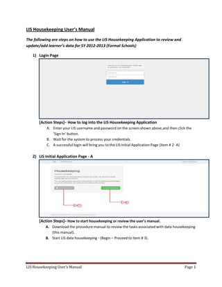LIS Housekeeping User’s Manual Page 1
LIS Housekeeping User’s Manual
The following are steps on how to use the LIS Housekeeping Application to review and
update/add learner’s data for SY 2012-2013 (Formal Schools)
1) Login Page
[Action Steps]– How to log into the LIS Housekeeping Application
A. Enter your LIS username and password on the screen shown above,and then click the
‘Sign In’ button.
B. Wait for the system to process your credentials.
C. A successful login will bring you to the LIS Initial Application Page (Item # 2- A)
2) LIS Initial Application Page - A
[Action Steps]– How to start housekeeping or review the user’s manual.
A. Download the procedure manual to review the tasks associated with data housekeeping
(this manual).
B. Start LIS data housekeeping - (Begin – Proceed to Item # 3).
 