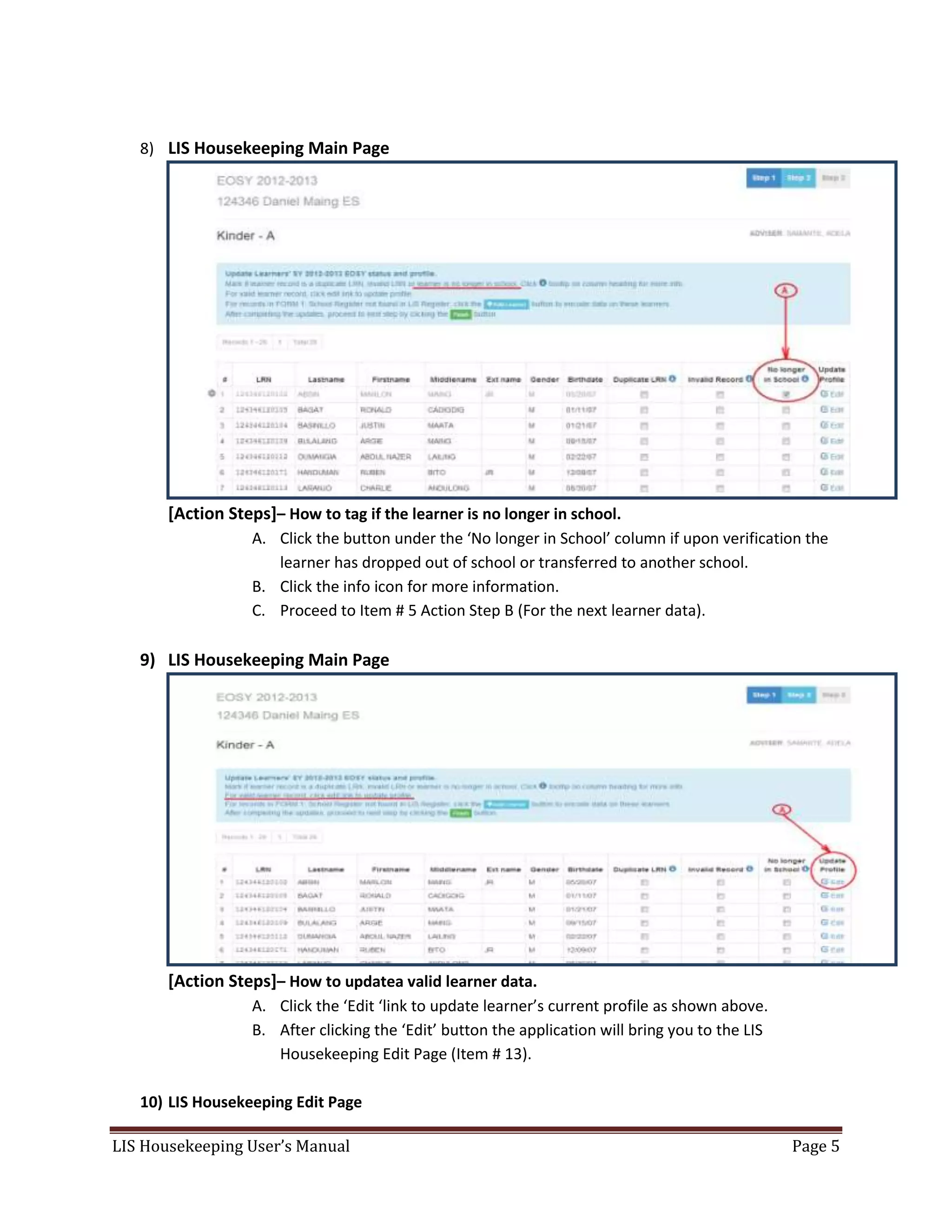 LIS Housekeeping User’s Manual Page 5
8) LIS Housekeeping Main Page
[Action Steps]– How to tag if the learner is no longer in school.
A. Click the button under the ‘No longer in School’ column if upon verification the
learner has dropped out of school or transferred to another school.
B. Click the info icon for more information.
C. Proceed to Item # 5 Action Step B (For the next learner data).
9) LIS Housekeeping Main Page
[Action Steps]– How to updatea valid learner data.
A. Click the ‘Edit ‘link to update learner’s current profile as shown above.
B. After clicking the ‘Edit’ button the application will bring you to the LIS
Housekeeping Edit Page (Item # 13).
10) LIS Housekeeping Edit Page
 