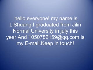 hello,everyone! my name is
 LiShuang,I graduated from Jilin
  Normal University in july this
year.And 1050782159@qq.com is
    my E-mail.Keep in touch!
 
