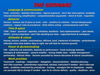 THE GERMANS
   Language & communication
Facts - precision - detailed information - logical argument - don’t like interruptions, smalltalk,
misunderstanding, simplification - compartmentalize arguments - direct & frank - respectful.
   Behavior
Serious - humour out of place at work - calm - sensitive to criticism - formal interpersonal
relations - respect rules & procedures - think before acting - unimpressed by Latin flair.
   Time & space
TIME : linear - punctual - agendas, schedules, deadlines - fast implementation – plan ahead.
SPACE : privacy important - don’t like standing too close - organized home & workspace.
   Attitudes & values
Honest, sincere, reliable, conscientious, efficient, loyal. Intolerant of mistakes - perfectionists
inflexible when they believe they’re right, but will look for common ground.
   Power & decisionmaking
Flat - authority not automatic, depends on performance - frank exchange between
managers & subordinates - upward mobility - strong middle class - middle management -
partnership - distrust elites - decision preceded by intense discussion & lateral consultation.
   Work practises
Teamwork - meetings - cooperation - delegation - decentralization - detailed planning -
don’t like surprises - subordinates supervised, advised, instructed if needed - don’t interrupt
tasks - problems minimized by procedures - training - managers fair to employees - expats
can persuade HQ to change if needed - look for & criticize defects - quality - deadlines - price.
 