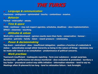 THE TURKS
   Language & communication
Courteous - ambiguous - opinionated - touchy - contentious - evasive.
   Behavior
Formal - mistrustful - astute.
   Time & space
TIME : nonlinear - may not respect agendas, schedules, deadlines - slow implementation.
SPACE : closeness - touching.
   Attitudes & values
Work ethic underdeveloped - opinion counts more than facts - conservative - honour -
sensitive - patriotic - family - Islam - resent pressure - relationship.
   Power & decisionmaking
Top down - centralized - slow - insufficient delegation - position a function of credentials &
status - subordinates accept elitist hierarchy as being in the nature of things - decisions may
be made with lateral or no consultation - predominance of political concerns.
   Work practises
Teamwork insufficient - inadequate reporting - form over substance - accept surprises.
Bureaucratic - performance not always monitored - slow evaluation & promotion - territory a
key factor - procedural control may stifle initiative - information retention - tend to say no.
Meetings often ill-planned & too long - tend to rationalize failure - lack foresight.
 