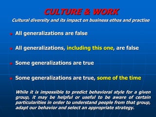 CULTURE & WORK
Cultural diversity and its impact on business ethos and practise

   All generalizations are false

   All generalizations, including this one, are false

   Some generalizations are true

   Some generalizations are true, some of the time

    While it is impossible to predict behavioral style for a given
    group, it may be helpful or useful to be aware of certain
    particularities in order to understand people from that group,
    adapt our behavior and select an appropriate strategy.
 