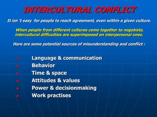 INTERCULTURAL CONFLICT
It isn ’t easy for people to reach agreement, even within a given culture.

    When people from different cultures come together to negotiate,
    intercultural difficulties are superimposed on interpersonal ones.

  Here are some potential sources of misunderstanding and conflict :


           Language & communication
           Behavior
           Time & space
           Attitudes & values
           Power & decisionmaking
           Work practises
 