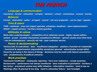 THE FRENCH
   Language & communication
Courteous - formal - rationalist - complex - abstract - critical - contentious - evasive - touchy.
   Behavior
Formal - mistrustful - polite - arrogant - cynical - not very pragmatic - can be rigid - egoistic.
   Time & space
TIME : nonlinear - may not respect agendas, schedules, deadlines - slow implementation
SPACE : respect privacy - territory closely guarded.
   Attitudes & values
Work ethic underdeveloped - competitive drive relatively recent - highly valued welfare
system - proud - consider themselves competent & efficient - opinion counts more than facts
- can be contemptuous - security not risk - poor customer service.
   Power & decisionmaking
Technocratic & centralized - slow - insufficient delegation - position a function of credentials
- functional & departmental responsibility sometimes ignored - subordinates accept elitist
hierarchy as being in the nature of things - decisions may be made with lateral consultation
only - predominance of political concerns.
   Work practises
Teamwork insufficient - inadequate reporting - form over substance - accept surprises.
Bureaucratic - performance not always monitored - slow evaluation & promotion - territory a
key factor - procedural control may stifle initiative - information retention - tend to say no.
Meetings often ill-planned & too long - tend to rationalize failure - lack foresight.
 