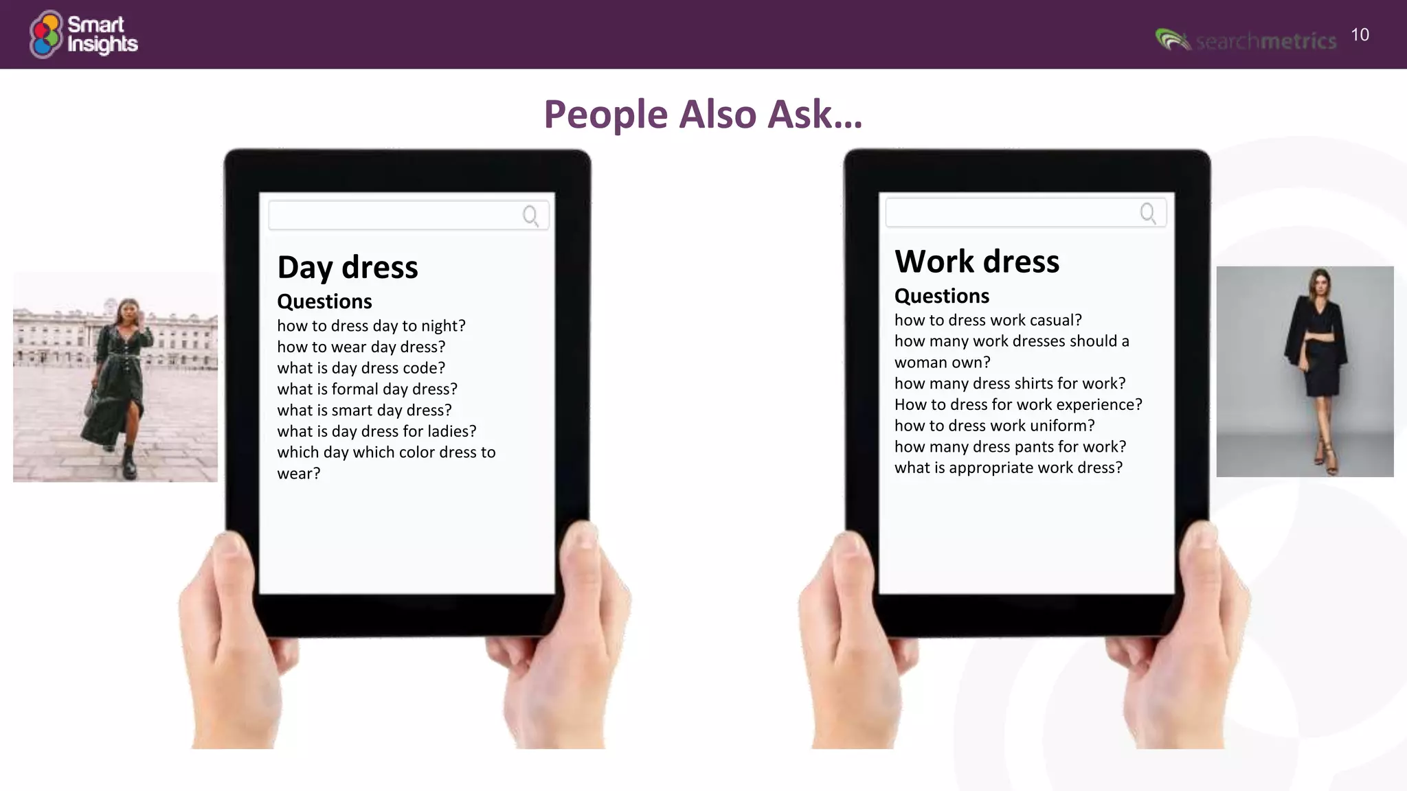 10
Day dress
Questions
how to dress day to night?
how to wear day dress?
what is day dress code?
what is formal day dress?
what is smart day dress?
what is day dress for ladies?
which day which color dress to
wear?
Work dress
Questions
how to dress work casual?
how many work dresses should a
woman own?
how many dress shirts for work?
How to dress for work experience?
how to dress work uniform?
how many dress pants for work?
what is appropriate work dress?
People Also Ask…
 