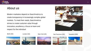 3
© Searchmetrics GmbH and Inc. All rights reserved. Do not distribute without permission.
Modern marketers depend on Searchmetrics to
create transparency in increasingly complex global
markets. To meet their needs, Searchmetrics
strives to create customer value through
innovation, excellence, a focus on team and
respect for the individual.
About us
Berlin (DE) London (UK) New York (US) San Francisco (US) Varazdin (CRO)
 