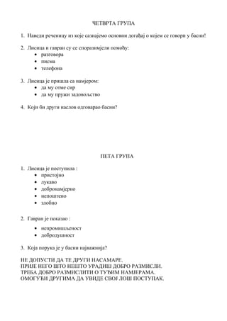 ЧЕТВРТА ГРУПА 
1. Наведи реченицу из које сазнајемо основни догађај о којем се говори у басни! 
2. Лисица и гавран су се споразимјели помоћу: 
· разговора 
· писма 
· телефона 
3. Лисица је пришла са намјером: 
· да му отме сир 
· да му пружи задовољство 
4. Који би други наслов одговарао басни? 
ПЕТА ГРУПА 
1. Лисица је поступила : 
· пристојно 
· лукаво 
· добронамјерно 
· непоштено 
· злобно 
2. Гавран је показао : 
· непромишљеност 
· добродушност 
3. Која порука је у басни најважнија? 
НЕ ДОПУСТИ ДА ТЕ ДРУГИ НАСАМАРЕ. 
ПРИЈЕ НЕГО ШТО НЕШТО УРАДИШ ДОБРО РАЗМИСЛИ. 
ТРЕБА ДОБРО РАЗМИСЛИТИ О ТУЂИМ НАМЈЕРАМА. 
ОМОГУЋИ ДРУГИМА ДА УВИДЕ СВОЈ ЛОШ ПОСТУПАК. 
 