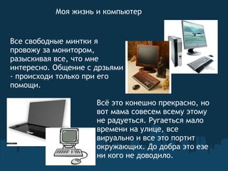 Моя жизнь и компьютер Все свободные минтки я провожу за монитором, разыскивая все, что мне интересно. Общение с дрзьями - происходи только при его помощи.   Всё это конешно прекрасно, но вот мама совесем всему этому не радуеться. Ругаеться мало времени на улице, все вируально и все это портит окружающих. До добра это езе ни кого не доводило.   