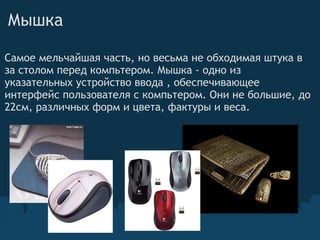 Мышка Самое мельчайшая часть, но весьма не обходимая штука в за столом перед компьтером. Мышка - одно из указательных устройство ввода , обеспечивающее интерфейс пользователя с компьтером. Они не большие, до 22см, различных форм и цвета, фактуры и веса.  