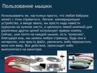 Пользование мышки  Использоваеть ее, настолкьо просто, что любая бабушка может с этим справиться. Легкое, маниврирующие устройство, в ввиде овала, им просто надо навести куркусом на нужное место, и щелкнуть левой мнопкой,для различных других целий испольнуют правую кнопку. Сейчас, уже почти на каждой мышке, есть "колесико", благодоря ему, мы можем любую страницу, будь она в интернэте, или просто файл, увеличить либо переместить вниз или ввер. Все действия, происходят либо выполнятюся на маниторе.  