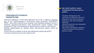 Що треба зробити задля
покращання безпеки руху у
районі
-Провести обговорення змін
транспортної інфраструктури міста
-Відновити, або нанести дорожню
розмітку, в тому числі пішохідних
переходів
-Виділити додаткові зони паркування
біля міського ринку
-Встановити обмежувачі швидкості
(“ліжачі поліцейські”) біля дитячої
музичної школи
Безпечні
дороги
28.05.2019 приблизно о 10.00 годині здійснюючі рух по вул. К. Маркса у напрямку
руху по вул. Першотравнева м. Лисичанська, водій автомобіля «CHEVROLET
AVEO» скоїв наїзд на малолітнього пішохода, який переходив проїжджу частину, в
результаті дорожньо-транспортної події неповнолітній пішохід отримав тілесні
ушкодження та був госпіталізований до обласної дитячої лікарні у м. Лисичанськ.
Пригоду зареєстровано до журналу обліку Лисичанського відділу поліції від
28.05.2019.
Поліція своєчасно прибула на місце події забезпечила охорону місця ДТП
встановила очевидців даної пригоди, оформила ДТП.
ПРИКЛАДИ ДТП Й РОБОТИ
ПОЛІЦІЇ ПО НИХ
 
