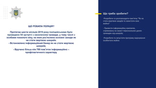 Що треба зробити?
-Розробити та розповсюдити пам’ятку “Як не
стати жертвою крадіїв та захистити своє
майно”
- Провести інформаційну кампанію,
спрямовану на захист персональних даних
громадян від шахраїв;
-Розробити та запустити програму маркування
особистого майна
ЩО РОБИЛА ПОЛІЦІЯ?
Протягом шести місяців 2019 року поліцейськими було
проведено 54 зустрічі з населенням громади, у тому числі з
особами похилого віку, на яких роз'яснено основні заходи як
не стати жертвою шахраїв.
- Встановлено інформаційний банер як не стати жертвою
шахраїв.
- Вручено більш ніж 780 пам’яток інформаційно –
профілактичного характеру.
 