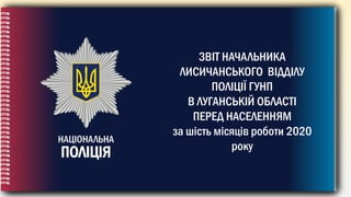 НАЦІОНАЛЬНА
ПОЛІЦІЯ
ЗВІТ НАЧАЛЬНИКА
ЛИСИЧАНСЬКОГО ВІДДІЛУ
ПОЛІЦІЇ ГУНП
В ЛУГАНСЬКІЙ ОБЛАСТІ
ПЕРЕД НАСЕЛЕННЯМ
за шість місяців роботи 2020
року
 