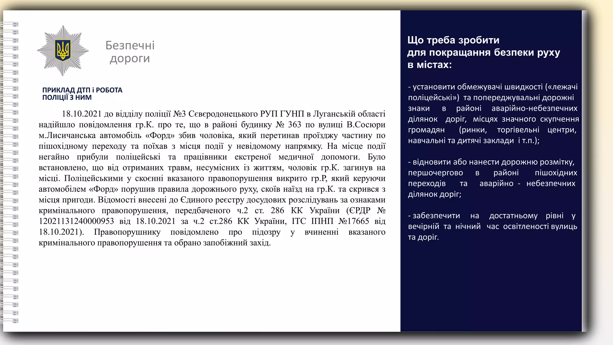 Безпечні
дороги
ПРИКЛАД ДТП і РОБОТА
ПОЛІЦІЇ З НИМ
18.10.2021 до відділу поліції №3 Сєвєродонецького РУП ГУНП в Луганській області
надійшло повідомлення гр.К. про те, що в районі будинку № 363 по вулиці В.Сосюри
м.Лисичанська автомобіль «Форд» збив чоловіка, який перетинав проїзджу частину по
пішохідному переходу та поїхав з місця події у невідомому напрямку. На місце події
негайно прибули поліцейські та працівники екстреної медичної допомоги. Було
встановлено, що від отриманих травм, несумісних із життям, чоловік гр.К. загинув на
місці. Поліцейськими у скоєнні вказаного правопорушення викрито гр.Р, який керуючи
автомобілем «Форд» порушив правила дорожнього руху, скоїв наїзд на гр.К. та скрився з
місця пригоди. Відомості внесені до Єдиного реєстру досудових розслідувань за ознаками
кримінального правопорушення, передбаченого ч.2 ст. 286 КК України (ЄРДР №
12021131240000953 від 18.10.2021 за ч.2 ст.286 КК України, ІТС ІПНП №17665 від
18.10.2021). Правопорушнику повідомлено про підозру у вчиненні вказаного
кримінального правопорушення та обрано запобіжний захід.
- установити обмежувачі швидкості («лежачі
поліцейські») та попереджувальні дорожні
знаки в районі аварійно-небезпечних
ділянок доріг, місцях значного скупчення
громадян (ринки, торгівельні центри,
навчальні та дитячі заклади і т.п.);
- відновити або нанести дорожню розмітку,
першочергово в районі пішохідних
переходів та аварійно - небезпечних
ділянок доріг;
- забезпечити на достатньому рівні у
вечірній та нічний час освітленості вулиць
та доріг.
Що треба зробити
для покращання безпеки руху
в містах:
 