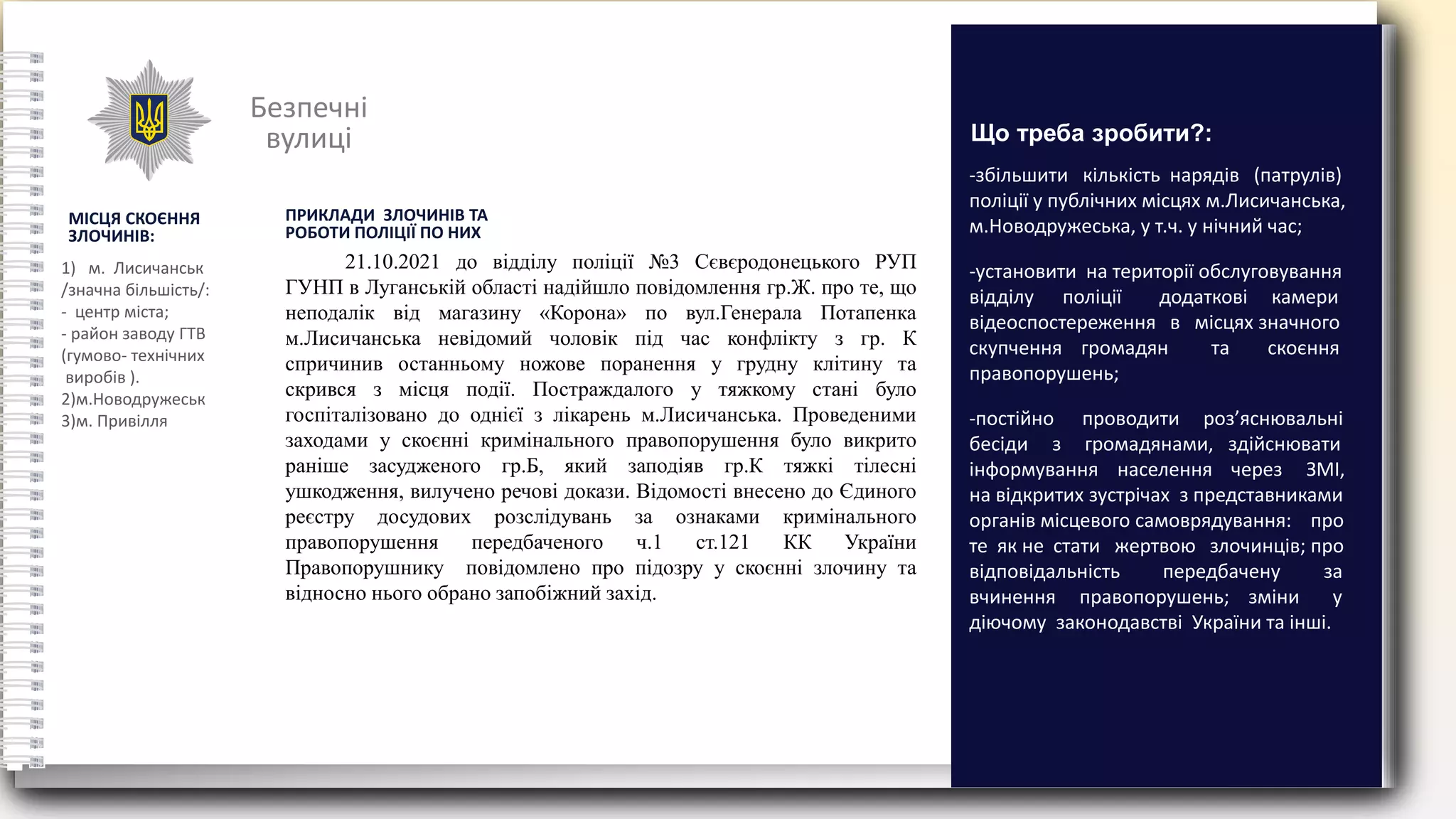 Безпечні
вулиці
МІСЦЯ СКОЄННЯ
ЗЛОЧИНІВ:
1) м. Лисичанськ
/значна більшість/:
- центр міста;
- район заводу ГТВ
(гумово- технічних
виробів ).
2)м.Новодружеськ
3)м. Привілля
-збільшити кількість нарядів (патрулів)
поліції у публічних місцях м.Лисичанська,
м.Новодружеська, у т.ч. у нічний час;
-установити на території обслуговування
відділу поліції додаткові камери
відеоспостереження в місцях значного
скупчення громадян та скоєння
правопорушень;
-постійно проводити роз’яснювальні
бесіди з громадянами, здійснювати
інформування населення через ЗМІ,
на відкритих зустрічах з представниками
органів місцевого самоврядування: про
те як не стати жертвою злочинців; про
відповідальність передбачену за
вчинення правопорушень; зміни у
діючому законодавстві України та інші.
Що треба зробити?:
ПРИКЛАДИ ЗЛОЧИНІВ ТА
РОБОТИ ПОЛІЦІЇ ПО НИХ
21.10.2021 до відділу поліції №3 Сєвєродонецького РУП
ГУНП в Луганській області надійшло повідомлення гр.Ж. про те, що
неподалік від магазину «Корона» по вул.Генерала Потапенка
м.Лисичанська невідомий чоловік під час конфлікту з гр. К
спричинив останньому ножове поранення у грудну клітину та
скрився з місця події. Постраждалого у тяжкому стані було
госпіталізовано до однієї з лікарень м.Лисичанська. Проведеними
заходами у скоєнні кримінального правопорушення було викрито
раніше засудженого гр.Б, який заподіяв гр.К тяжкі тілесні
ушкодження, вилучено речові докази. Відомості внесено до Єдиного
реєстру досудових розслідувань за ознаками кримінального
правопорушення передбаченого ч.1 ст.121 КК України
Правопорушнику повідомлено про підозру у скоєнні злочину та
відносно нього обрано запобіжний захід.
 