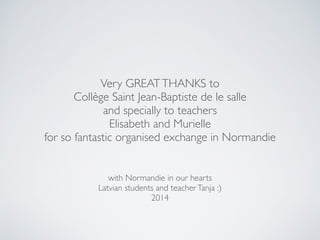 with Normandie in our hearts
Latvian students and teacherTanja :)
2014
Very GREATTHANKS to
Collège Saint Jean-Baptiste de le salle
and specially to teachers
Elisabeth and Murielle
for so fantastic organised exchange in Normandie
 