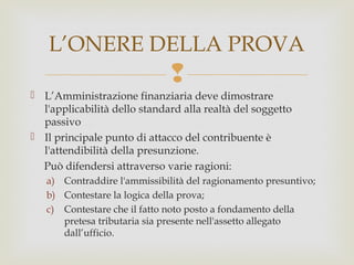 L’ONERE DELLA PROVA


 L’Amministrazione finanziaria deve dimostrare
l'applicabilità dello standard alla realtà del soggetto
passivo
 Il principale punto di attacco del contribuente è
l'attendibilità della presunzione.
Può difendersi attraverso varie ragioni:
a) Contraddire l'ammissibilità del ragionamento presuntivo;
b) Contestare la logica della prova;
c) Contestare che il fatto noto posto a fondamento della
pretesa tributaria sia presente nell'assetto allegato
dall’ufficio.

 