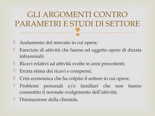 GLI ARGOMENTI CONTRO
PARAMETRI E STUDI DI SETTORE



 Andamento del mercato in cui opera;
 Esercizio di attività che hanno ad oggetto opere di durata
infrannuali;
 Ricavi relativi ad attività svolte in anni precedenti;
 Errata stima dei ricavi e compensi;
 Crisi economica che ha colpito il settore in cui opera;
 Problemi personali e/o familiari che non
consentito il normale svolgimento dell’attività;
 Diminuzione della clientela.

hanno

 