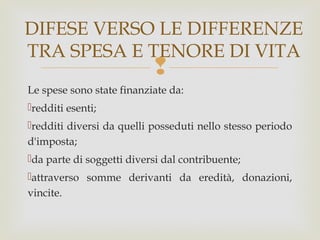 DIFESE VERSO LE DIFFERENZE
TRA SPESA E TENORE DI VITA



Le spese sono state finanziate da:
redditi esenti;
redditi diversi da quelli posseduti nello stesso periodo
d'imposta;
da parte di soggetti diversi dal contribuente;
attraverso somme derivanti da eredità, donazioni,
vincite.

 